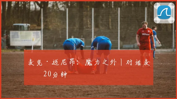 麦克·迈尼昂：魔力之外丨对话麦克20分钟