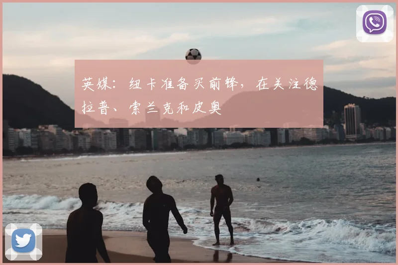 英媒：纽卡准备买前锋，在关注德拉普、索兰克和皮奥