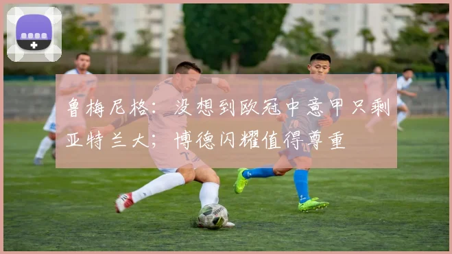 鲁梅尼格：没想到欧冠中意甲只剩亚特兰大；博德闪耀值得尊重