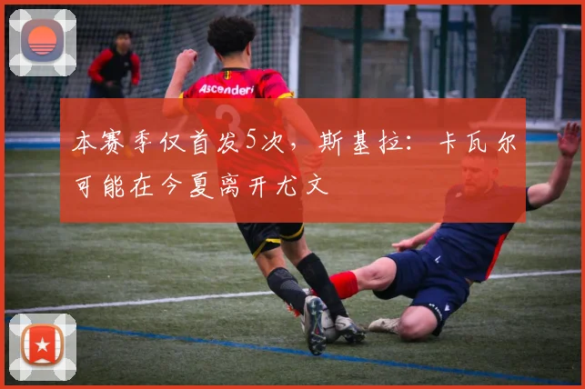 本赛季仅首发5次，斯基拉：卡瓦尔可能在今夏离开尤文